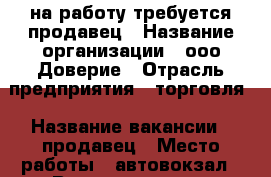 на работу требуется продавец › Название организации ­ ооо Доверие › Отрасль предприятия ­ торговля › Название вакансии ­ продавец › Место работы ­ автовокзал › Возраст от ­ 25 › Возраст до ­ 35 - Приморский край, Артем г. Работа » Вакансии   